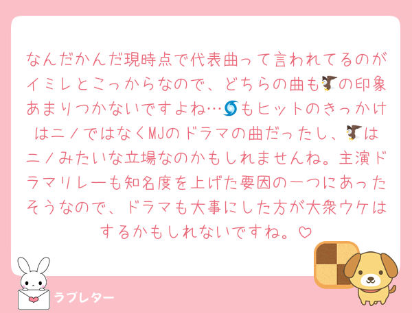 なんだかんだ現時点で代表曲って言われてるのがイミレとこっからなので、どちらの曲も🦅の印象あまりつかないですよね…🌀もヒットのきっかけはニノではなくMJのドラマの曲だったし、🦅はニノみたいな立場なのかもしれませんね。主演ドラマリレーも知名度を上げた要因の一つにあったそうなので、ドラマも大事にした方が大衆ウケはするかもしれないですね。