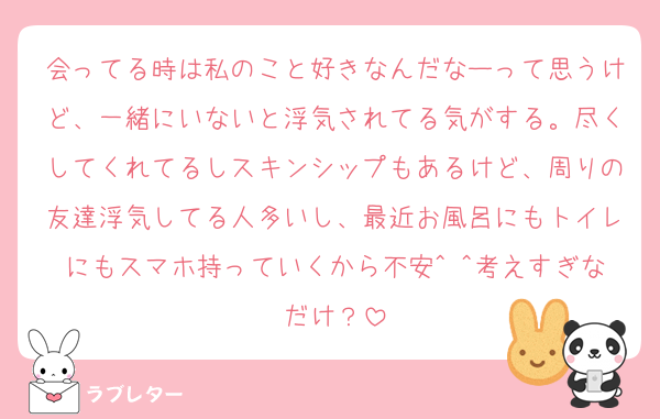 会ってる時は私のこと好きなんだなーって思うけど、一緒にいないと浮気されてる気がする。尽くしてくれてるしスキンシップもあるけど、周りの友達浮気してる人多いし、最近お風呂にもトイレにもスマホ持っていくから不安^ ^考えすぎなだけ？