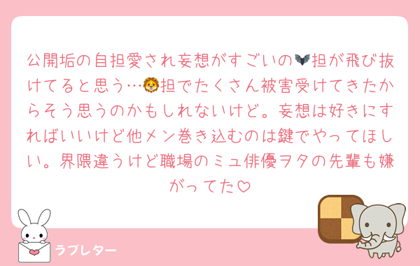 公開垢の自担愛され妄想がすごいの🦇担が飛び抜けてると思う…🦁担でたくさん被害受けてきたからそう思うのかもしれないけど。妄想は好きにすればいいけど他メン巻き込むのは鍵でやってほしい。界隈違うけど職場のミュ俳優ヲタの先輩も嫌がってた