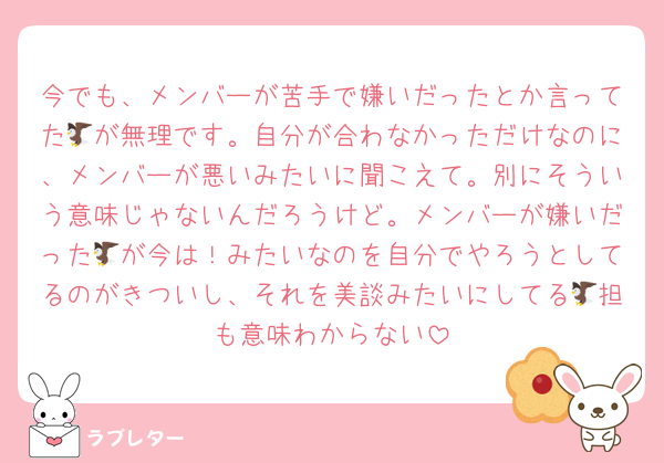 今でも、メンバーが苦手で嫌いだったとか言ってた🦅が無理です。自分が合わなかっただけなのに、メンバーが悪いみたいに聞こえて。別にそういう意味じゃないんだろうけど。メンバーが嫌いだった🦅が今は！みたいなのを自分でやろうとしてるのがきついし、それを美談みたいにしてる🦅担も意味わからない