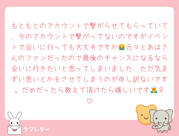 もともとのアカウントで繋がらせてもらっていて、今のアカウントで繋がってないのですがイベントで会いに行っても大丈夫ですか😭元々とあはさんのファンだったので最後のチャンスになるなら会いに行きたいと思ってしまいました、ただ気まずい思いとかをさせてしまうのが申し訳ないです。だめだったら教えて頂けたら嬉しいです🙇‍♀️