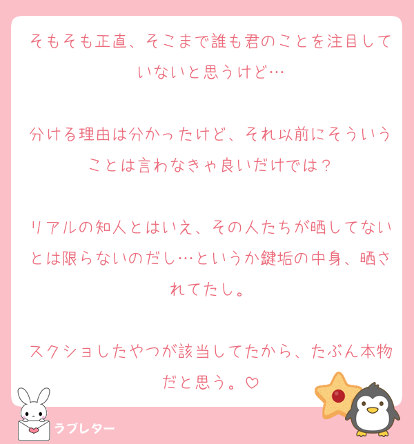 そもそも正直、そこまで誰も君のことを注目していないと思うけど…

分ける理由は分かったけど、それ以前にそういうことは言わなきゃ良いだけでは？

リアルの知人とはいえ、その人たちが晒してないとは限らないのだし…というか鍵垢の中身、晒されてたし。

スクショしたやつが該当してたから、たぶん本物だと思う。