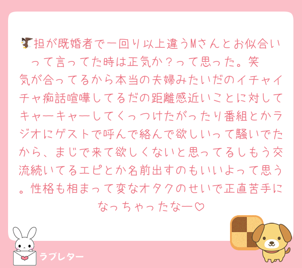 🦅担が既婚者で一回り以上違うMさんとお似合いって言ってた時は正気か？って思った。笑
気が合ってるから本当の夫婦みたいだのイチャイチャ痴話喧嘩してるだの距離感近いことに対してキャーキャーしてくっつけたがったり番組とかラジオにゲストで呼んで絡んで欲しいって騒いでたから、まじで来て欲しくないと思ってるしもう交流続いてるエピとか名前出すのもいいよって思う。性格も相まって変なオタクのせいで正直苦手になっちゃったなー