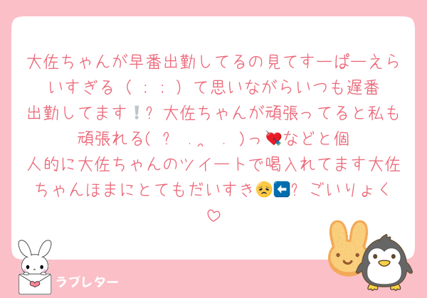 大佐ちゃんが早番出勤してるの見てすーぱーえらいすぎる（ ; ; ）て思いながらいつも遅番出勤してます🥲❕大佐ちゃんが頑張ってると私も頑張れる(ˆ꜆ .  ̫ . )っ💘などと個人的に大佐ちゃんのツイートで喝入れてます大佐ちゃんほまにとてもだいすき😞🤍⬅️ごいりょく