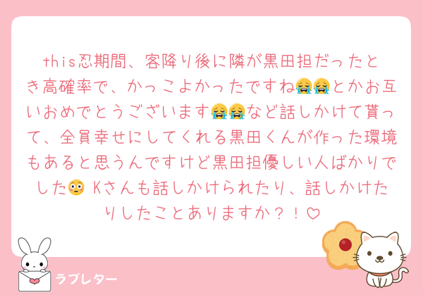 this忍期間、客降り後に隣が黒田担だったとき高確率で、かっこよかったですね😭😭とかお互いおめでとうございます😭😭など話しかけて貰って、全員幸せにしてくれる黒田くんが作った環境もあると思うんですけど黒田担優しい人ばかりでした😳 Kさんも話しかけられたり、話しかけたりしたことありますか？！