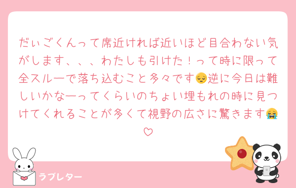 だぃごくんって席近ければ近いほど目合わない気がします、、、わたしも引けた！って時に限って全スルーで落ち込むこと多々です😔逆に今日は難しいかなーってくらいのちょい埋もれの時に見つけてくれることが多くて視野の広さに驚きます😭