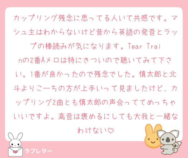 カップリング残念に思ってる人いて共感です。マシュ主はわからないけど昔から英語の発音とラップの棒読みが気になります。Tear Trainの2番Aメロは特にきついので聴いてみて下さい。1番が良かったので残念でした。慎太郎と北斗よりこーちの方が上手いって見ましたけど、カップリング2曲とも慎太郎の声合っててめっちゃいいですよ。高音は褒めるにしても大我と一緒なわけない