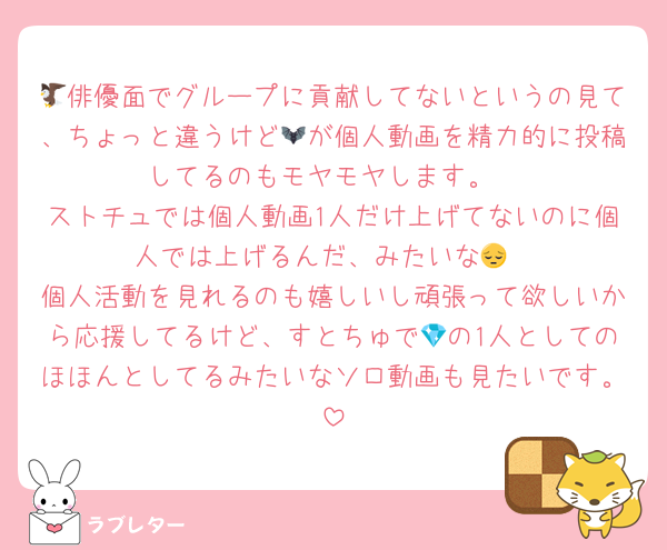 🦅俳優面でグループに貢献してないというの見て、ちょっと違うけど🦇が個人動画を精力的に投稿してるのもモヤモヤします。
ストチュでは個人動画1人だけ上げてないのに個人では上げるんだ、みたいな😔
個人活動を見れるのも嬉しいし頑張って欲しいから応援してるけど、すとちゅで💎の1人としてのほほんとしてるみたいなソロ動画も見たいです。