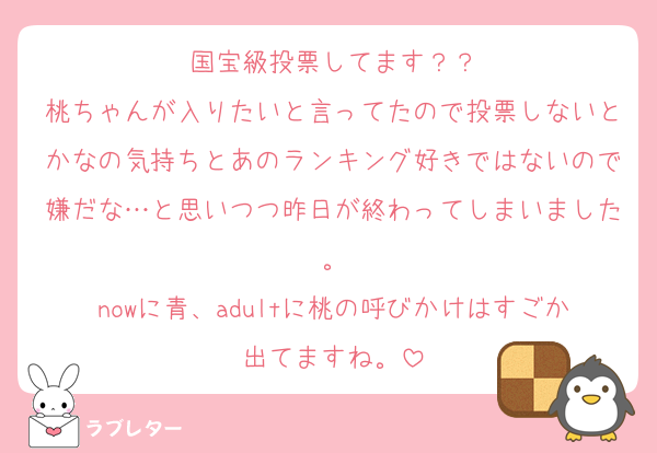 国宝級投票してます？？
桃ちゃんが入りたいと言ってたので投票しないとかなの気持ちとあのランキング好きではないので嫌だな…と思いつつ昨日が終わってしまいました。
nowに青、adultに桃の呼びかけはすごか出てますね。