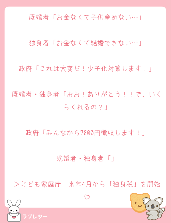 既婚者「お金なくて子供産めない…」

独身者「お金なくて結婚できない…」

政府「これは大変だ！少子化対策します！」

既婚者・独身者「おお！ありがとう！！で、いくらくれるの？」

政府「みんなから7800円徴収します！」

既婚者・独身者「」

＞こども家庭庁　来年4月から「独身税」を開始