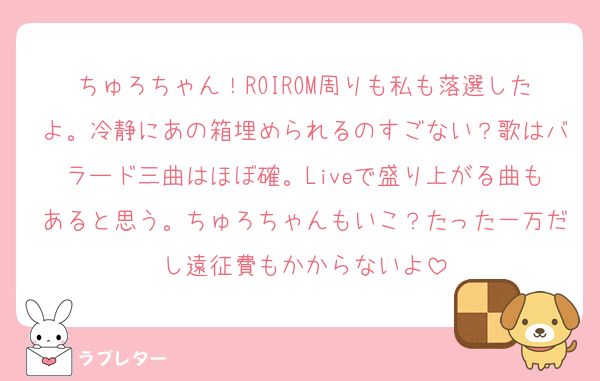 ちゅろちゃん！ROIROM周りも私も落選したよ。冷静にあの箱埋められるのすごない？歌はバラード三曲はほぼ確。Liveで盛り上がる曲もあると思う。ちゅろちゃんもいこ？たった一万だし遠征費もかからないよ