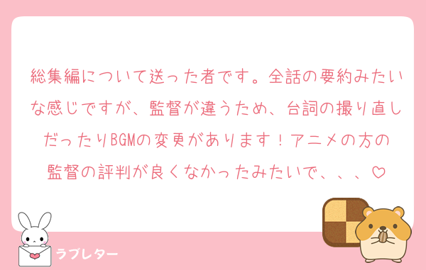 総集編について送った者です。全話の要約みたいな感じですが、監督が違うため、台詞の撮り直しだったりBGMの変更があります！アニメの方の監督の評判が良くなかったみたいで、、、