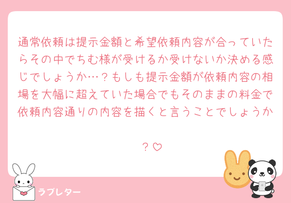 通常依頼は提示金額と希望依頼内容が合っていたらその中でちむ様が受けるか受けないか決める感じでしょうか…？もしも提示金額が依頼内容の相場を大幅に超えていた場合でもそのままの料金で依頼内容通りの内容を描くと言うことでしょうか
🥲？