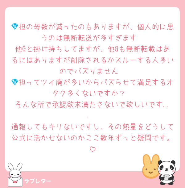 💎担の母数が減ったのもありますが、個人的に思うのは無断転送が多すぎます
他Gと掛け持ちしてますが、他Gも無断転載はあるにはありますが削除されるかスルーする人多いのでバズりません
💎担ってツイ廃が多いからバズらせて満足するオタク多くないですか？
そんな所で承認欲求満たさないで欲しいです...
通報してもキリないですし、その熱量をどうして公式に活かせないのかここ数年ずっと疑問です。