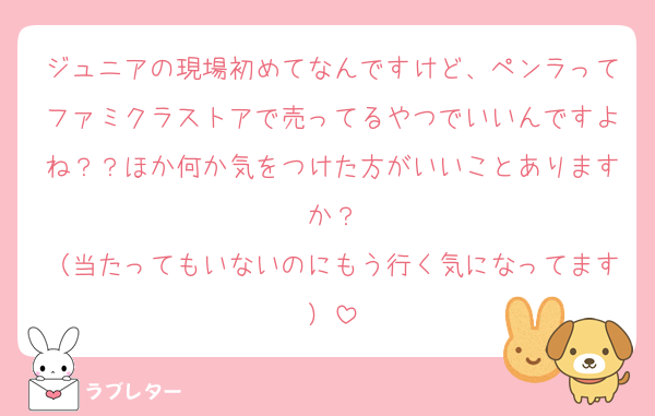 ジュニアの現場初めてなんですけど、ペンラってファミクラストアで売ってるやつでいいんですよね？？ほか何か気をつけた方がいいことありますか？
（当たってもいないのにもう行く気になってます）