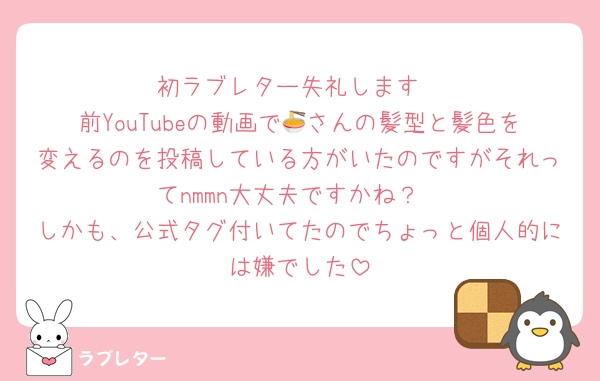 初ラブレター失礼します
前YouTubeの動画で🍜さんの髪型と髪色を変えるのを投稿している方がいたのですがそれってnmmn大丈夫ですかね？
しかも、公式タグ付いてたのでちょっと個人的には嫌でした