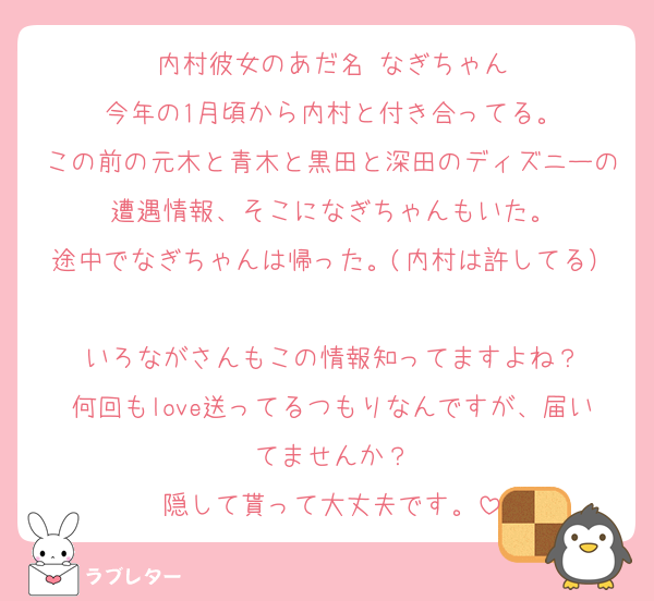 内村彼女のあだ名 なぎちゃん
今年の1月頃から内村と付き合ってる。
この前の元木と青木と黒田と深田のディズニーの遭遇情報、そこになぎちゃんもいた。
途中でなぎちゃんは帰った。(内村は許してる）
いろながさんもこの情報知ってますよね？
何回もlove送ってるつもりなんですが、届いてませんか？
隠して貰って大丈夫です。