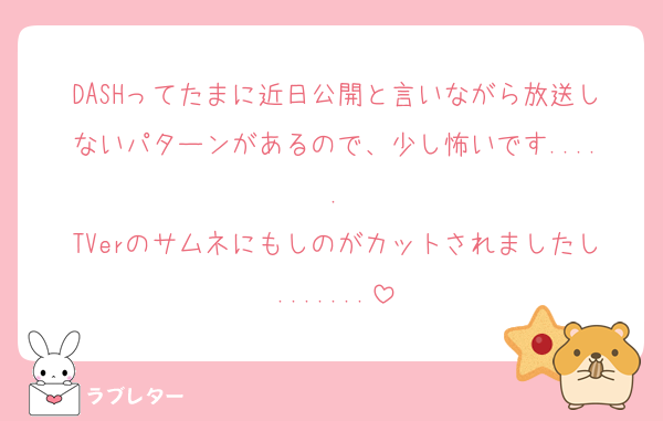 DASHってたまに近日公開と言いながら放送しないパターンがあるので、少し怖いです.....
TVerのサムネにもしのがカットされましたし.......