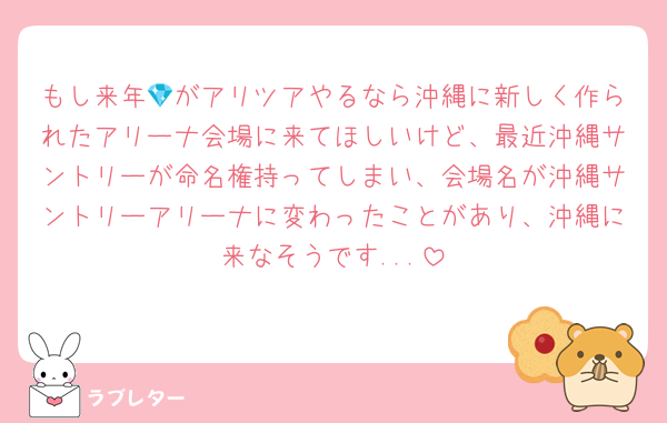 もし来年💎がアリツアやるなら沖縄に新しく作られたアリーナ会場に来てほしいけど、最近沖縄サントリーが命名権持ってしまい、会場名が沖縄サントリーアリーナに変わったことがあり、沖縄に来なそうです...