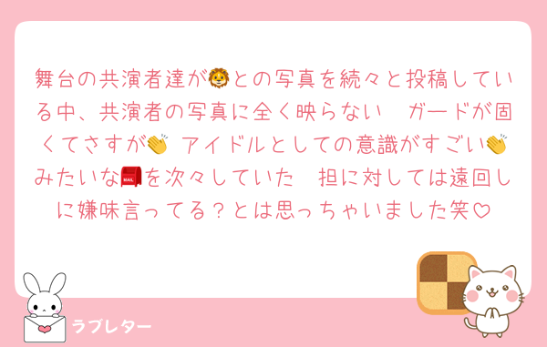 舞台の共演者達が🦁との写真を続々と投稿している中、共演者の写真に全く映らない🦔ガードが固くてさすが👏 アイドルとしての意識がすごい👏みたいな📮を次々していた🦔担に対しては遠回しに嫌味言ってる？とは思っちゃいました笑