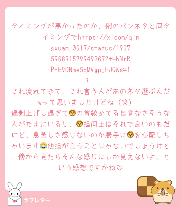 タイミングが悪かったのか、例のパンネタと同タイミングでhttps://x.com/qingxuan_0617/status/1967596691579949367?t=hNrRPhb9DNme5qMVgp_FJQ&s=19
これ流れてきて、これ言う人があのネタ選ぶんだwって思いましたけどね（笑）
過剰上げし過ぎて🦁の首絞めてる自覚なさそうな人がたまにいるし、🦁担同士はそれで良いのもだけど、息苦しさ感じないのか勝手に🦁を心配しちゃいます😂他担が言うことじゃないでしょうけど、傍から見たらそんな感じにしか見えないよ、という感想ですかね