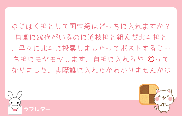 ゆごほく担として国宝級はどっちに入れますか？自軍に20代がいるのに道枝担と組んだ北斗担と、早々に北斗に投票しましたってポストするこーち担にモヤモヤします。自担に入れろや 💢ってなりました。実際誰に入れたかわかりませんが