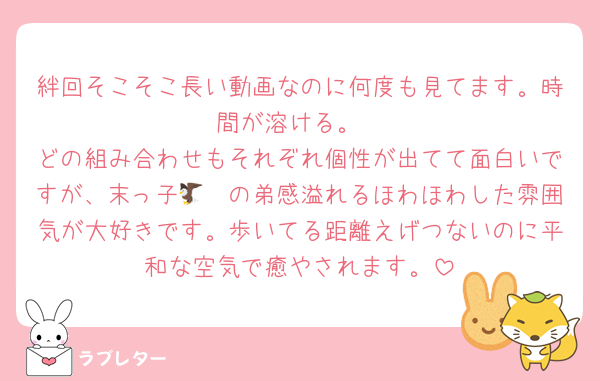 絆回そこそこ長い動画なのに何度も見てます。時間が溶ける。
どの組み合わせもそれぞれ個性が出てて面白いですが、末っ子🦔🦅の弟感溢れるほわほわした雰囲気が大好きです。歩いてる距離えげつないのに平和な空気で癒やされます。