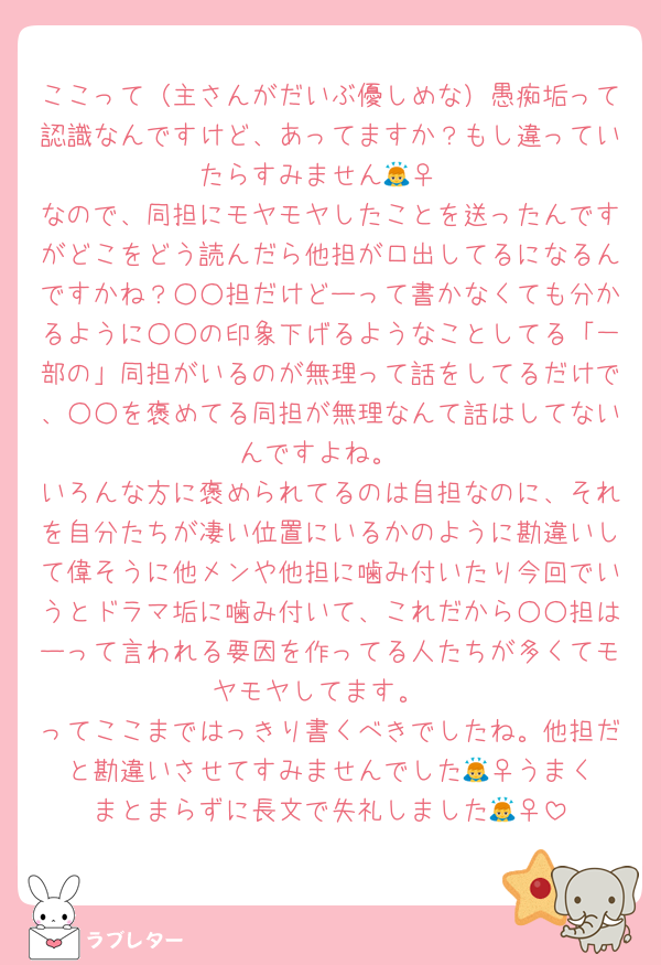ここって（主さんがだいぶ優しめな）愚痴垢って認識なんですけど、あってますか？もし違っていたらすみません🙇‍♀️
なので、同担にモヤモヤしたことを送ったんですがどこをどう読んだら他担が口出してるになるんですかね？○○担だけどーって書かなくても分かるように○○の印象下げるようなことしてる「一部の」同担がいるのが無理って話をしてるだけで、○○を褒めてる同担が無理なんて話はしてないんですよね。
いろんな方に褒められてるのは自担なのに、それを自分たちが凄い位置にいるかのように勘違いして偉そうに他メンや他担に噛み付いたり今回でいうとドラマ垢に噛み付いて、これだから○○担はーって言われる要因を作ってる人たちが多くてモヤモヤしてます。
ってここまではっきり書くべきでしたね。他担だと勘違いさせてすみませんでした🙇‍♀️うまくまとまらずに長文で失礼しました🙇‍♀️