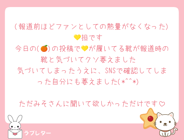 (報道前ほどファンとしての熱量がなくなった)💛担です
今日の(🍊)の投稿で💛が履いてる靴が報道時の靴と気づいてクソ萎えました
気づいてしまったうえに、SNSで確認してしまった自分にも萎えました(*^^*)

ただみそさんに聞いて欲しかっただけです