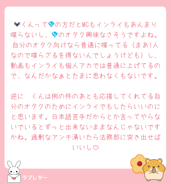🦇くんって💎の方だとMCもインライもあんまり喋らないし、💎のオタク興味なさそうですよね。自分のオタク向けなら普通に喋ってる（まあ1人なので喋らざるを得ないんでしょうけども）し、動画もインライも個人アカでは普通に上げてるので、なんだかなぁとたまに思わなくもないです。
逆に🦓くんは例の件のあとも応援してくれてる自分のオタクのためにインライでもしたらいいのにと思います。日本語苦手だからとか言ってやらないでいるとずっと出来ないままなんじゃないですかね。過剰なアンチ湧いたら法務部に突き出せばいいし