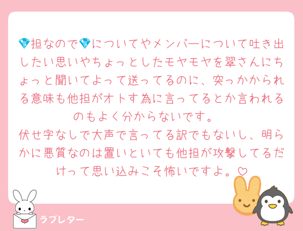 💎担なので💎についてやメンバーについて吐き出したい思いやちょっとしたモヤモヤを翠さんにちょっと聞いてよって送ってるのに、突っかかられる意味も他担がオトす為に言ってるとか言われるのもよく分からないです。
伏せ字なしで大声で言ってる訳でもないし、明らかに悪質なのは置いといても他担が攻撃してるだけって思い込みこそ怖いですよ。