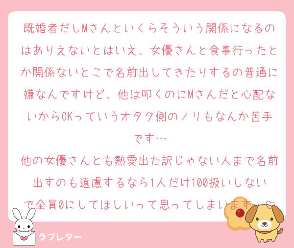 既婚者だしMさんといくらそういう関係になるのはありえないとはいえ、女優さんと食事行ったとか関係ないとこで名前出してきたりするの普通に嫌なんですけど、他は叩くのにMさんだと心配ないからOKっていうオタク側のノリもなんか苦手です…
他の女優さんとも熱愛出た訳じゃない人まで名前出すのも遠慮するなら1人だけ100扱いしないで全員0にしてほしいって思ってしまいます…