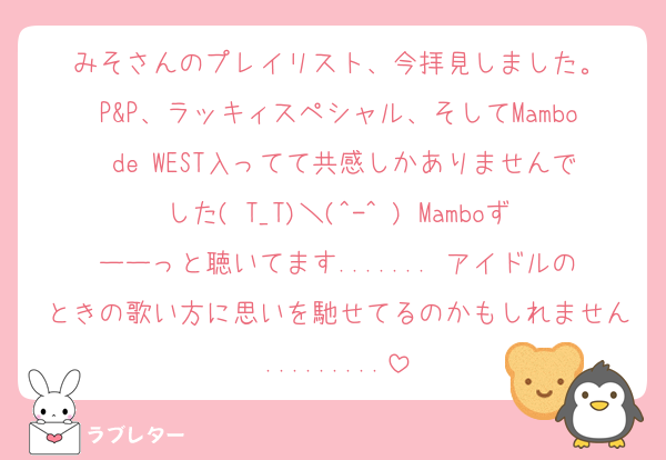 みそさんのプレイリスト、今拝見しました。
P&P、ラッキィスペシャル、そしてMambo de WEST入ってて共感しかありませんでした( T_T)＼(^-^ ) Mamboずーーっと聴いてます....... アイドルのときの歌い方に思いを馳せてるのかもしれません.........