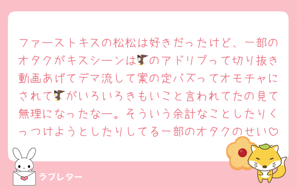 ファーストキスの松松は好きだったけど、一部のオタクがキスシーンは🦅のアドリブって切り抜き動画あげてデマ流して案の定バズってオモチャにされて🦅がいろいろきもいこと言われてたの見て無理になったなー。そういう余計なことしたりくっつけようとしたりしてる一部のオタクのせい