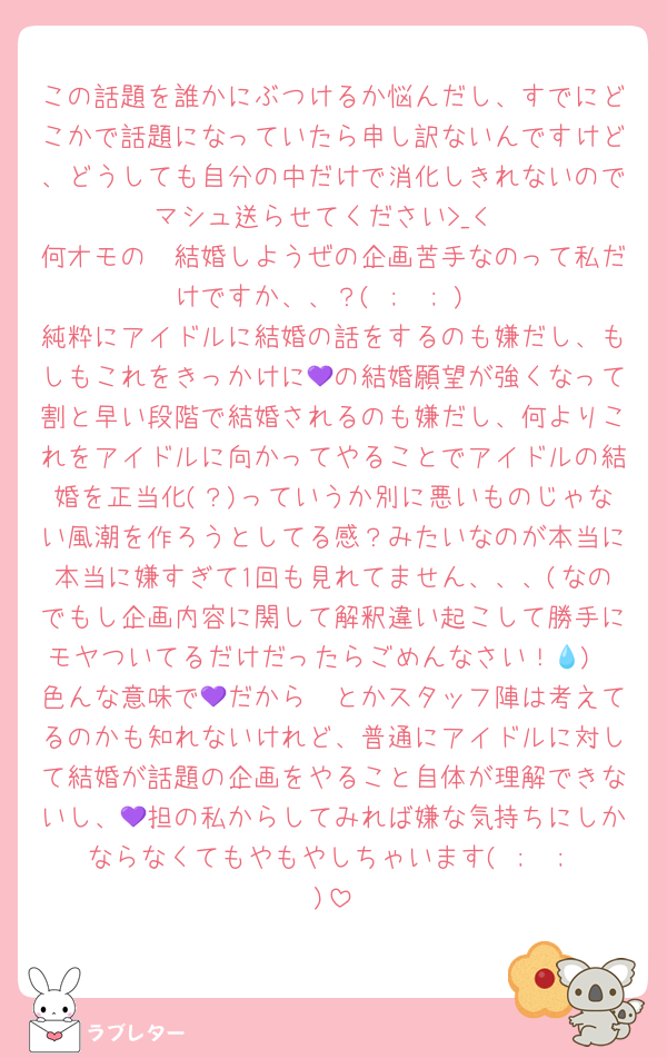 この話題を誰かにぶつけるか悩んだし、すでにどこかで話題になっていたら申し訳ないんですけど、どうしても自分の中だけで消化しきれないのでマシュ送らせてください>_<
何オモの〜結婚しようぜの企画苦手なのって私だけですか、、？( ;  ; )
純粋にアイドルに結婚の話をするのも嫌だし、もしもこれをきっかけに💜の結婚願望が強くなって割と早い段階で結婚されるのも嫌だし、何よりこれをアイドルに向かってやることでアイドルの結婚を正当化(？)っていうか別に悪いものじゃない風潮を作ろうとしてる感？みたいなのが本当に本当に嫌すぎて1回も見れてません、、、(なのでもし企画内容に関して解釈違い起こして勝手にモヤついてるだけだったらごめんなさい！💧)
色んな意味で💜だから〜とかスタッフ陣は考えてるのかも知れないけれど、普通にアイドルに対して結婚が話題の企画をやること自体が理解できないし、💜担の私からしてみれば嫌な気持ちにしかならなくてもやもやしちゃいます( ;  ; )