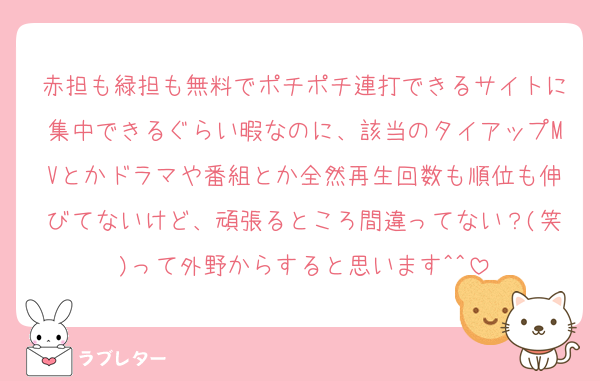 赤担も緑担も無料でポチポチ連打できるサイトに集中できるぐらい暇なのに、該当のタイアップMVとかドラマや番組とか全然再生回数も順位も伸びてないけど、頑張るところ間違ってない？(笑)って外野からすると思います^^