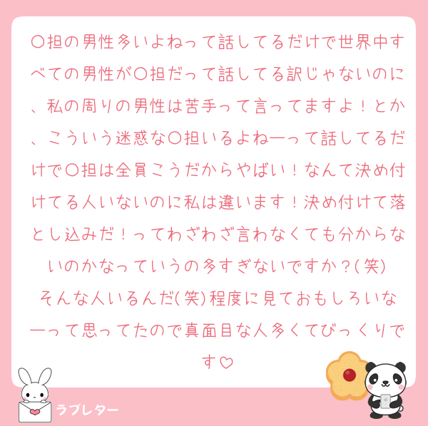 〇担の男性多いよねって話してるだけで世界中すべての男性が〇担だって話してる訳じゃないのに、私の周りの男性は苦手って言ってますよ！とか、こういう迷惑な〇担いるよねーって話してるだけで〇担は全員こうだからやばい！なんて決め付けてる人いないのに私は違います！決め付けて落とし込みだ！ってわざわざ言わなくても分からないのかなっていうの多すぎないですか？(笑)
そんな人いるんだ(笑)程度に見ておもしろいなーって思ってたので真面目な人多くてびっくりです