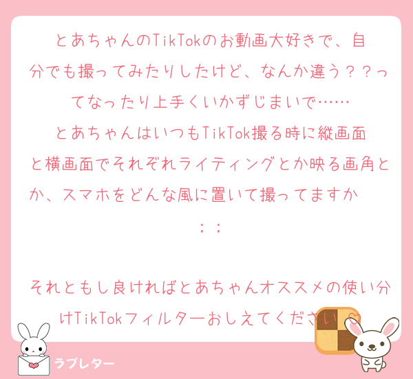 とあちゃんのTikTokのお動画大好きで、自分でも撮ってみたりしたけど、なんか違う？？ってなったり上手くいかずじまいで……
とあちゃんはいつもTikTok撮る時に縦画面と横画面でそれぞれライティングとか映る画角とか、スマホをどんな風に置いて撮ってますか〜〜；；

それともし良ければとあちゃんオススメの使い分けTikTokフィルターおしえてください♡