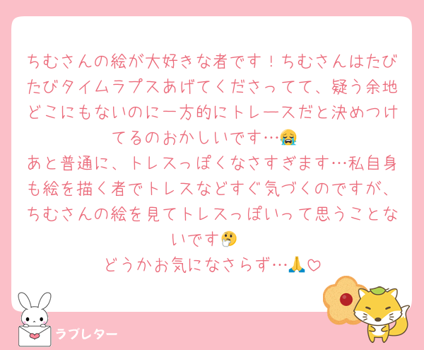 ちむさんの絵が大好きな者です！ちむさんはたびたびタイムラプスあげてくださってて、疑う余地どこにもないのに一方的にトレースだと決めつけてるのおかしいです…😭
あと普通に、トレスっぽくなさすぎます…私自身も絵を描く者でトレスなどすぐ気づくのですが、ちむさんの絵を見てトレスっぽいって思うことないです🤔
どうかお気になさらず…🙏