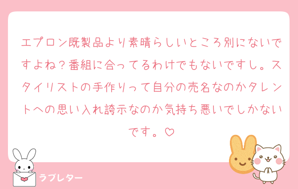 エプロン既製品より素晴らしいところ別にないですよね？番組に合ってるわけでもないですし。スタイリストの手作りって自分の売名なのかタレントへの思い入れ誇示なのか気持ち悪いでしかないです。