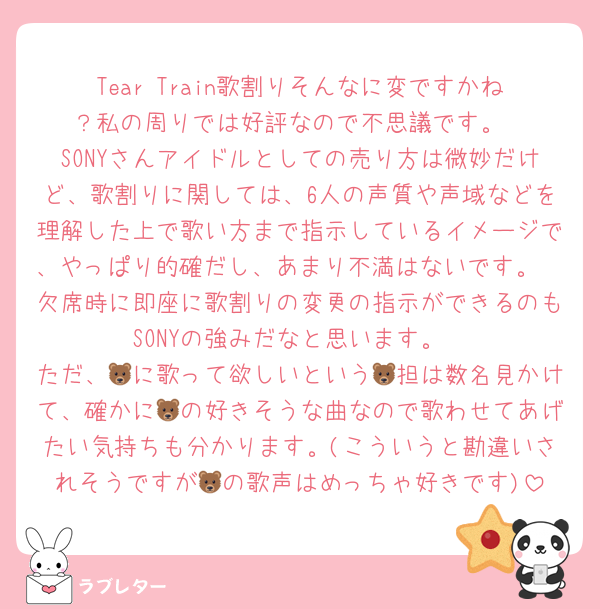 Tear Train歌割りそんなに変ですかね？私の周りでは好評なので不思議です。
SONYさんアイドルとしての売り方は微妙だけど、歌割りに関しては、6人の声質や声域などを理解した上で歌い方まで指示しているイメージで、やっぱり的確だし、あまり不満はないです。🦔欠席時に即座に歌割りの変更の指示ができるのもSONYの強みだなと思います。
ただ、🐻に歌って欲しいという🐻担は数名見かけて、確かに🐻の好きそうな曲なので歌わせてあげたい気持ちも分かります。(こういうと勘違いされそうですが🐻の歌声はめっちゃ好きです)