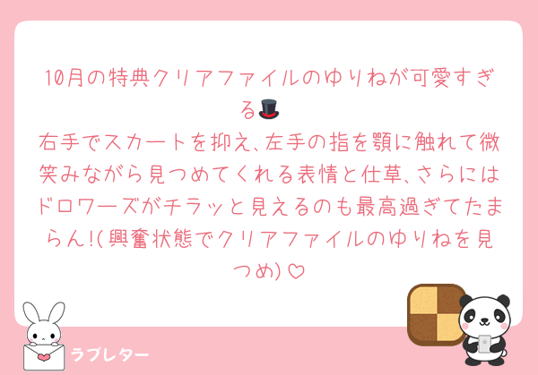 10月の特典クリアファイルのゆりねが可愛すぎる🎩
右手でスカートを抑え､左手の指を顎に触れて微笑みながら見つめてくれる表情と仕草､さらにはドロワーズがチラッと見えるのも最高過ぎてたまらん!(興奮状態でクリアファイルのゆりねを見つめ)