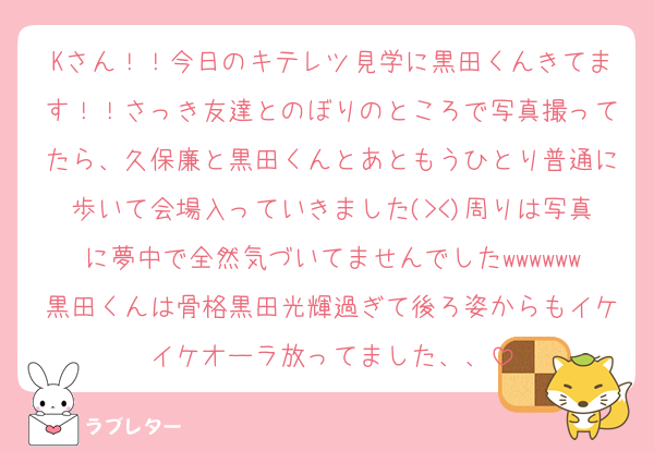Kさん！！今日のキテレツ見学に黒田くんきてます！！さっき友達とのぼりのところで写真撮ってたら、久保廉と黒田くんとあともうひとり普通に歩いて会場入っていきました(><)周りは写真に夢中で全然気づいてませんでしたwwwwww黒田くんは骨格黒田光輝過ぎて後ろ姿からもイケイケオーラ放ってました、、
