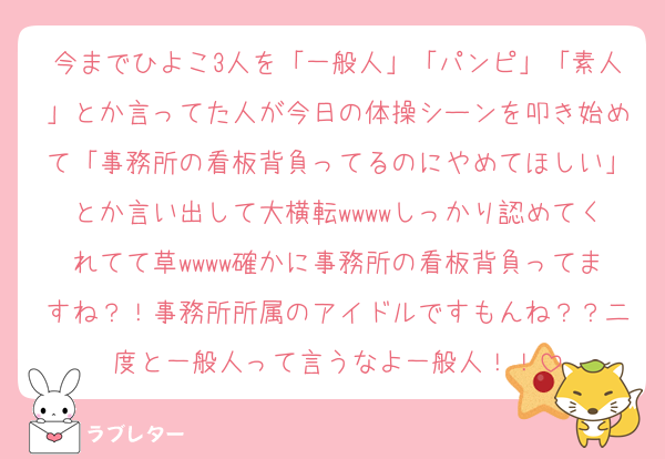 今までひよこ3人を「一般人」「パンピ」「素人」とか言ってた人が今日の体操シーンを叩き始めて「事務所の看板背負ってるのにやめてほしい」とか言い出して大横転wwwwしっかり認めてくれてて草wwww確かに事務所の看板背負ってますね？！事務所所属のアイドルですもんね？？二度と一般人って言うなよ一般人！！