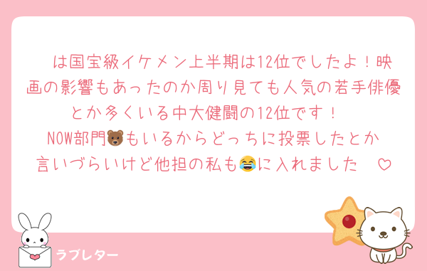 🦓は国宝級イケメン上半期は12位でしたよ！映画の影響もあったのか周り見ても人気の若手俳優とか多くいる中大健闘の12位です！
NOW部門🐻️もいるからどっちに投票したとか言いづらいけど他担の私も🦓に入れました😂