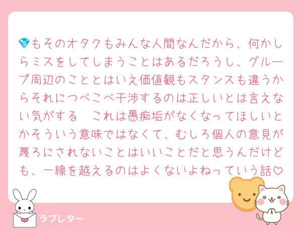 💎もそのオタクもみんな人間なんだから、何かしらミスをしてしまうことはあるだろうし、グループ周辺のこととはいえ価値観もスタンスも違うからそれにつべこべ干渉するのは正しいとは言えない気がする〜これは愚痴垢がなくなってほしいとかそういう意味ではなくて、むしろ個人の意見が蔑ろにされないことはいいことだと思うんだけども、一線を越えるのはよくないよねっていう話
