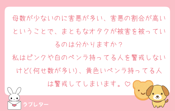 母数が少ないのに害悪が多い、害悪の割合が高いということで、まともなオタクが被害を被っているのは分かりますか？
私はピンクや白のペンラ持ってる人を警戒しないけど(何せ数が多い)、黄色いペンラ持ってる人は警戒してしまいます。