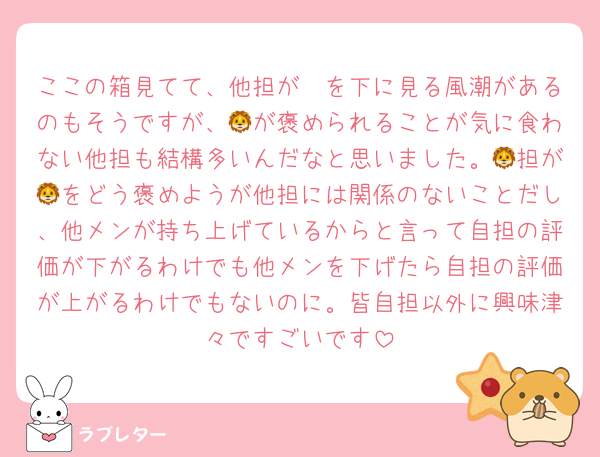 ここの箱見てて、他担が🦔を下に見る風潮があるのもそうですが、🦁が褒められることが気に食わない他担も結構多いんだなと思いました。🦁担が🦁をどう褒めようが他担には関係のないことだし、他メンが持ち上げているからと言って自担の評価が下がるわけでも他メンを下げたら自担の評価が上がるわけでもないのに。皆自担以外に興味津々ですごいです