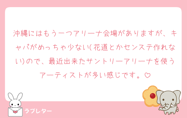沖縄にはもう一つアリーナ会場がありますが、キャパがめっちゃ少ない(花道とかセンステ作れない)ので、最近出来たサントリーアリーナを使うアーティストが多い感じです。