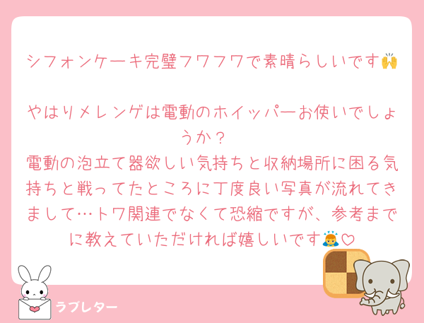 シフォンケーキ完璧フワフワで素晴らしいです🙌
やはりメレンゲは電動のホイッパーお使いでしょうか？
電動の泡立て器欲しい気持ちと収納場所に困る気持ちと戦ってたところに丁度良い写真が流れてきまして…トワ関連でなくて恐縮ですが、参考までに教えていただければ嬉しいです🙇